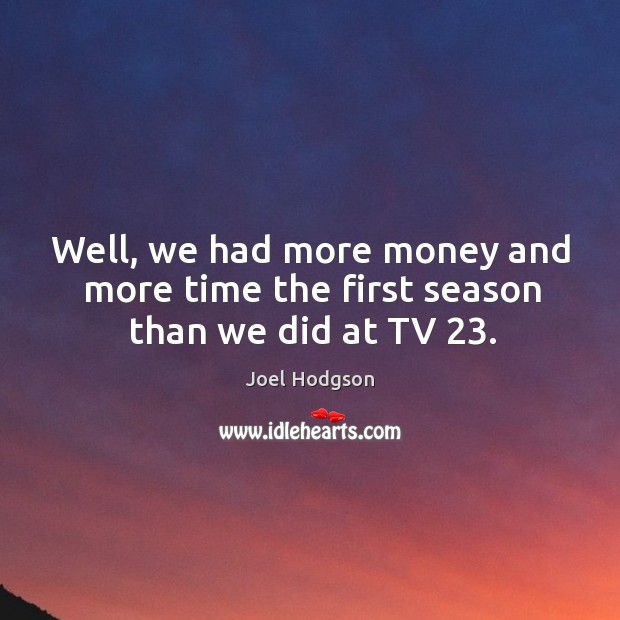 Well, we had more money and more time the first season than we did at tv 23. Image