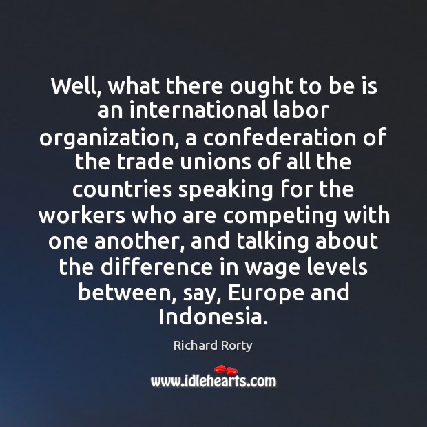 Well, what there ought to be is an international labor organization, a Richard Rorty Picture Quote