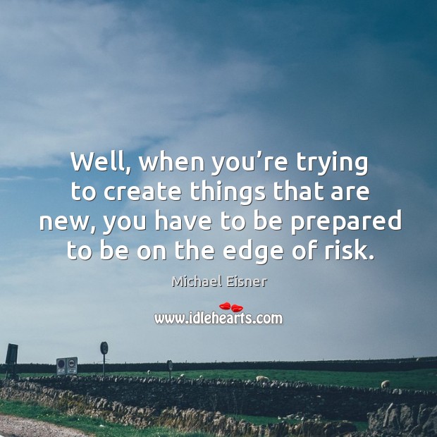 Well, when you’re trying to create things that are new, you have to be prepared to be on the edge of risk. Image
