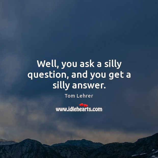 Well, you ask a silly question, and you get a silly answer. Tom Lehrer Picture Quote