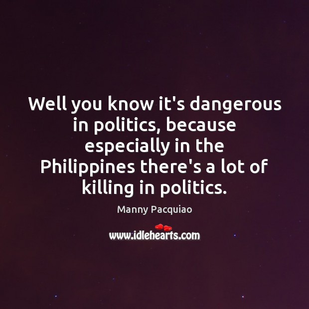 Well you know it’s dangerous in politics, because especially in the Philippines Image