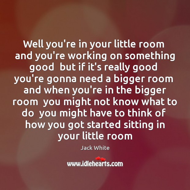 Well you’re in your little room  and you’re working on something good Jack White Picture Quote