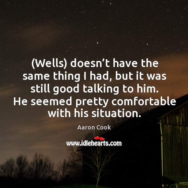 (wells) doesn’t have the same thing I had, but it was still good talking to him. He seemed pretty comfortable with his situation. Aaron Cook Picture Quote
