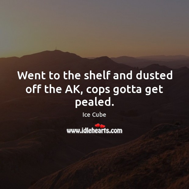 Went to the shelf and dusted off the AK, cops gotta get pealed. Ice Cube Picture Quote