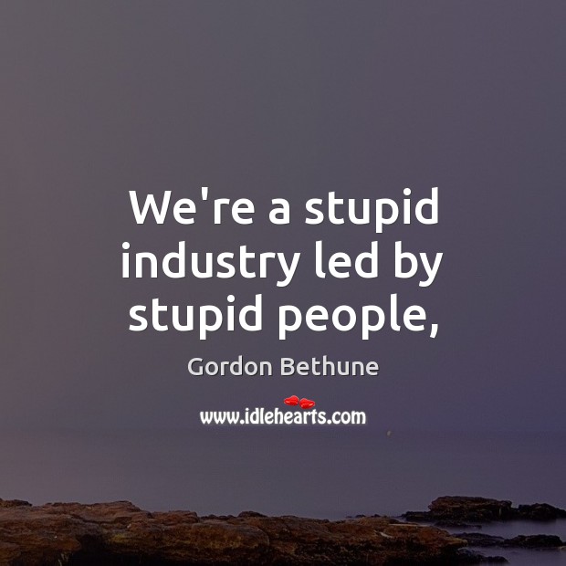 We’re a stupid industry led by stupid people, Gordon Bethune Picture Quote