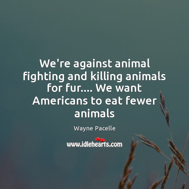 We’re against animal fighting and killing animals for fur…. We want Americans Wayne Pacelle Picture Quote