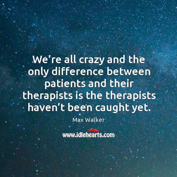 We’re all crazy and the only difference between patients and their therapists is the therapists haven’t been caught yet. Max Walker Picture Quote