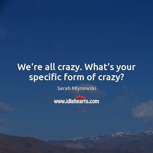 We’re all crazy. What’s your specific form of crazy? 