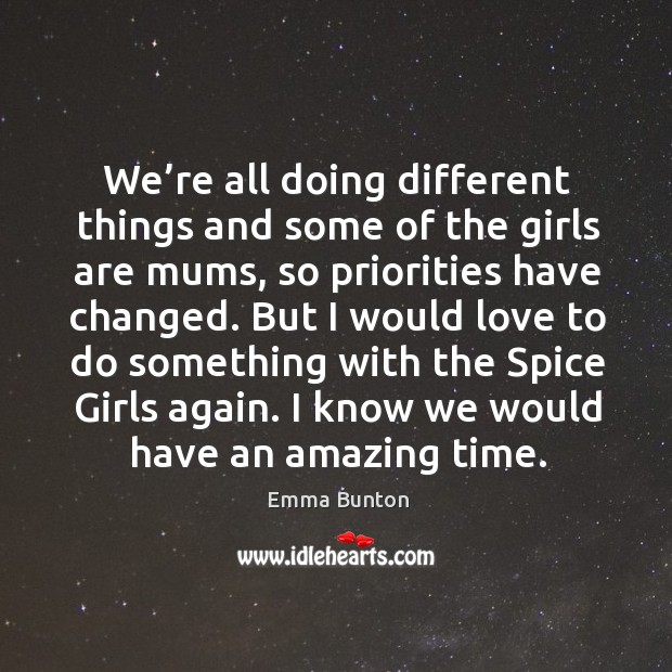 We’re all doing different things and some of the girls are mums, so priorities have changed. Emma Bunton Picture Quote