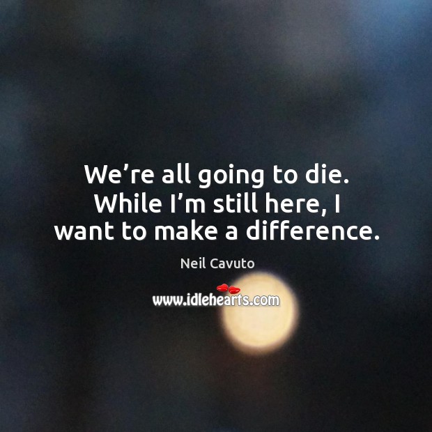We’re all going to die. While I’m still here, I want to make a difference. Neil Cavuto Picture Quote