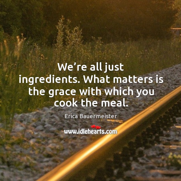 We’re all just ingredients. What matters is the grace with which you cook the meal. Erica Bauermeister Picture Quote