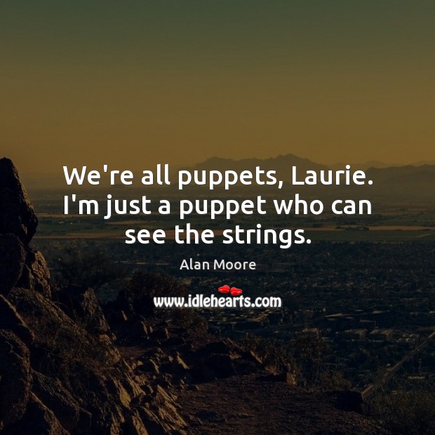 We’re all puppets, Laurie. I’m just a puppet who can see the strings. 