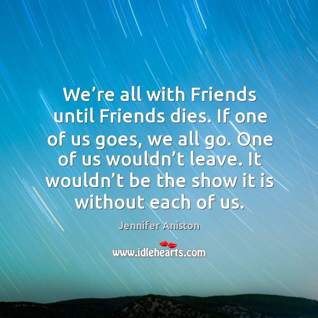 We’re all with friends until friends dies. If one of us goes, we all go. One of us wouldn’t leave. Jennifer Aniston Picture Quote