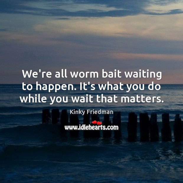 We’re all worm bait waiting to happen. It’s what you do while you wait that matters. Image
