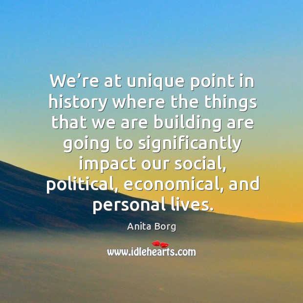 We’re at unique point in history where the things that we are building are going to Anita Borg Picture Quote