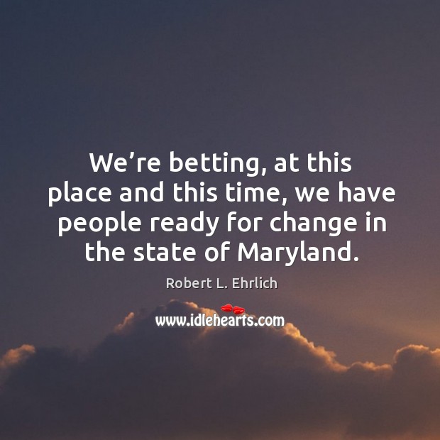 We’re betting, at this place and this time, we have people ready for change in the state of maryland. Robert L. Ehrlich Picture Quote