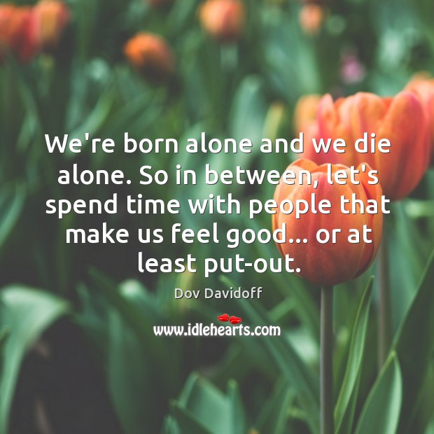 We’re born alone and we die alone. So in between, let’s spend 