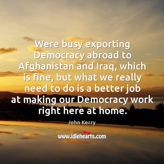 Were busy exporting democracy abroad to afghanistan and iraq, which is fine John Kerry Picture Quote