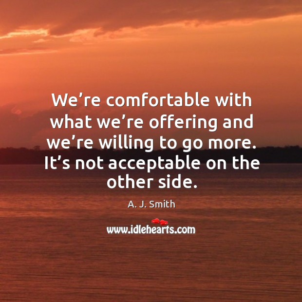 We’re comfortable with what we’re offering and we’re willing to go more. It’s not acceptable on the other side. A. J. Smith Picture Quote