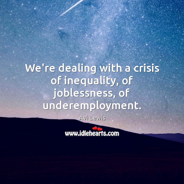 We’re dealing with a crisis of inequality, of joblessness, of underemployment. 