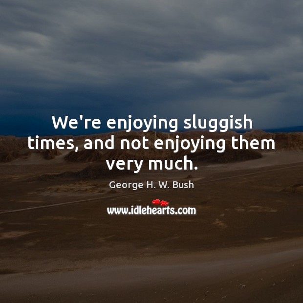 We’re enjoying sluggish times, and not enjoying them very much. George H. W. Bush Picture Quote