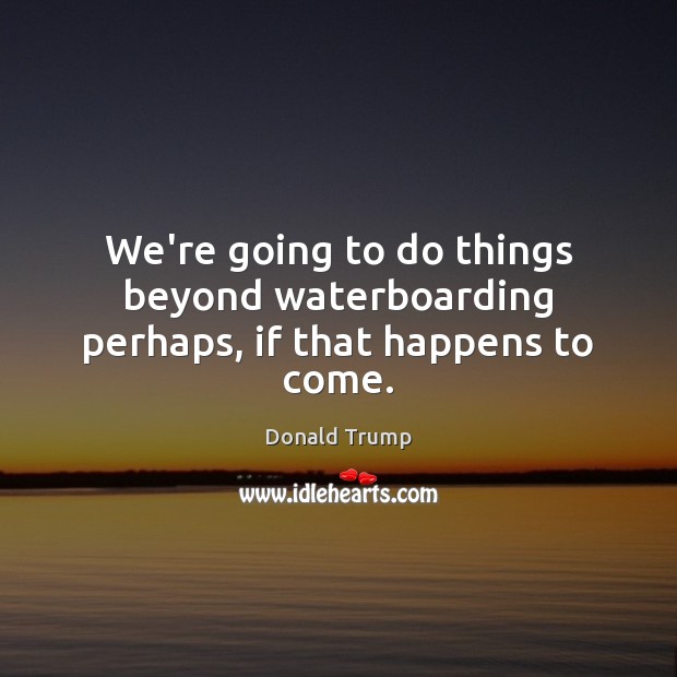 We’re going to do things beyond waterboarding perhaps, if that happens to come. Donald Trump Picture Quote