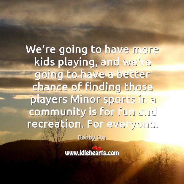 We’re going to have more kids playing, and we’re going to have a better chance of finding 