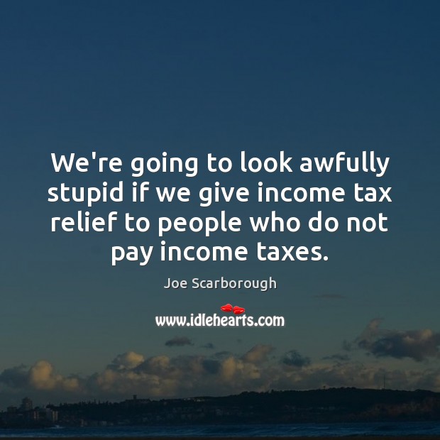 We’re going to look awfully stupid if we give income tax relief Income Quotes Image