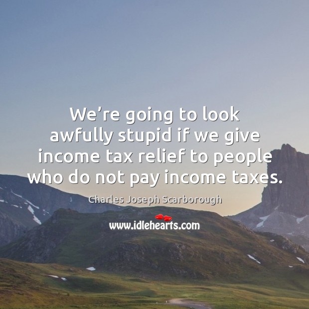 We’re going to look awfully stupid if we give income tax relief to people who do not pay income taxes. 