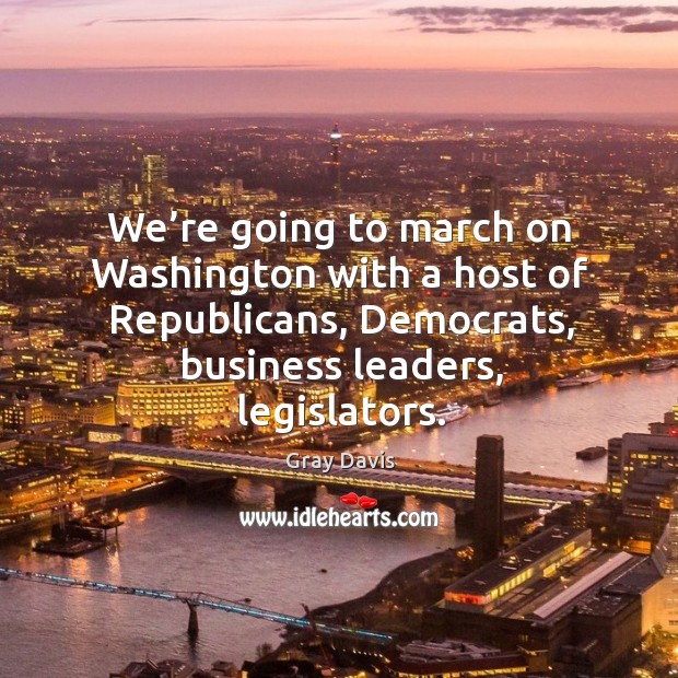 We’re going to march on washington with a host of republicans, democrats, business leaders, legislators. Gray Davis Picture Quote