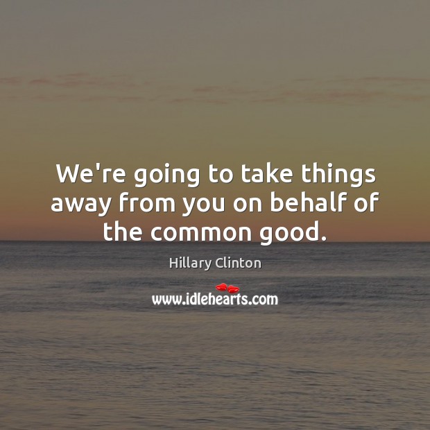 We’re going to take things away from you on behalf of the common good. Hillary Clinton Picture Quote