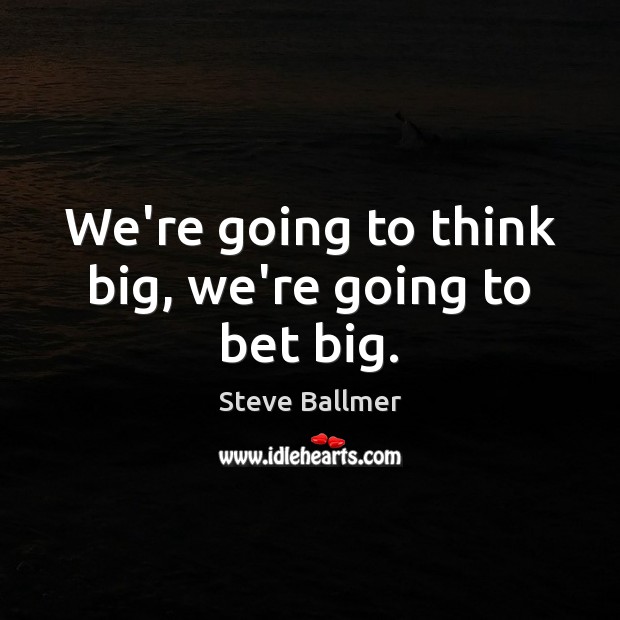 We’re going to think big, we’re going to bet big. Image