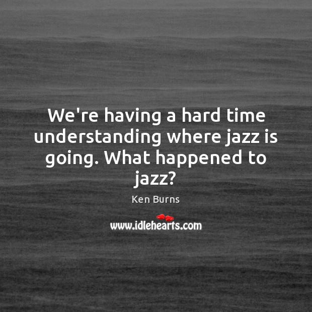 We’re having a hard time understanding where jazz is going. What happened to jazz? Ken Burns Picture Quote