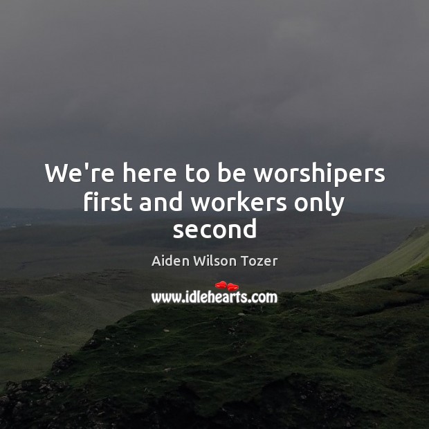 We’re here to be worshipers first and workers only second Aiden Wilson Tozer Picture Quote