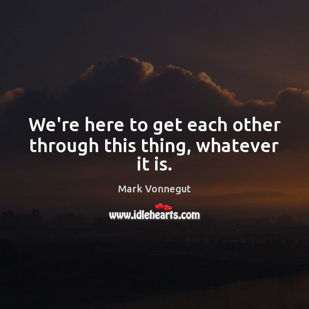 We’re here to get each other through this thing, whatever it is. Mark Vonnegut Picture Quote
