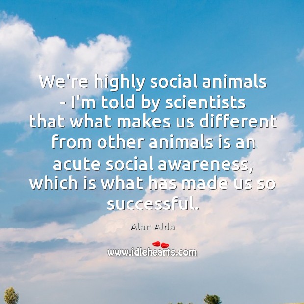We’re highly social animals – I’m told by scientists that what makes Alan Alda Picture Quote