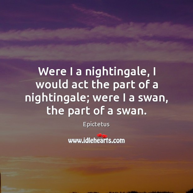 Were I a nightingale, I would act the part of a nightingale; Epictetus Picture Quote