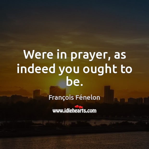 Were in prayer, as indeed you ought to be. François Fénelon Picture Quote