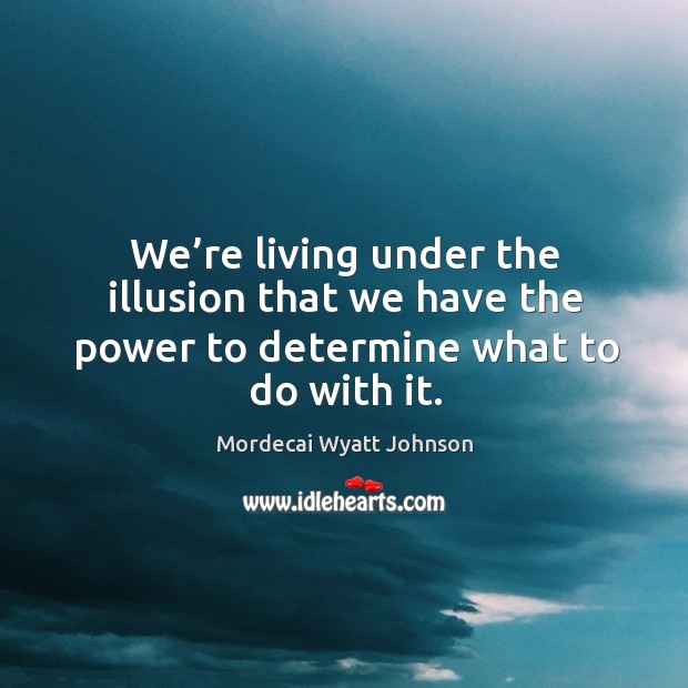 We’re living under the illusion that we have the power to determine what to do with it. Mordecai Wyatt Johnson Picture Quote