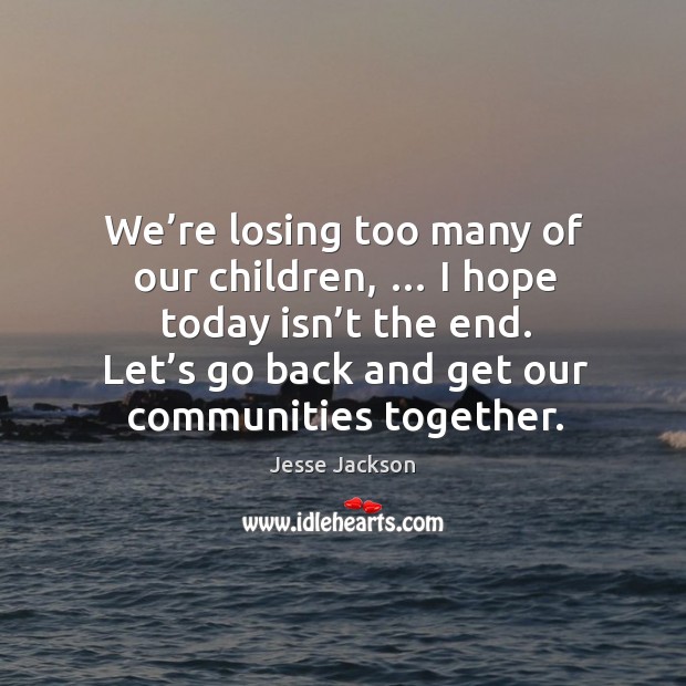 We’re losing too many of our children, … I hope today isn’t the end. Let’s go back and get our communities together. Jesse Jackson Picture Quote