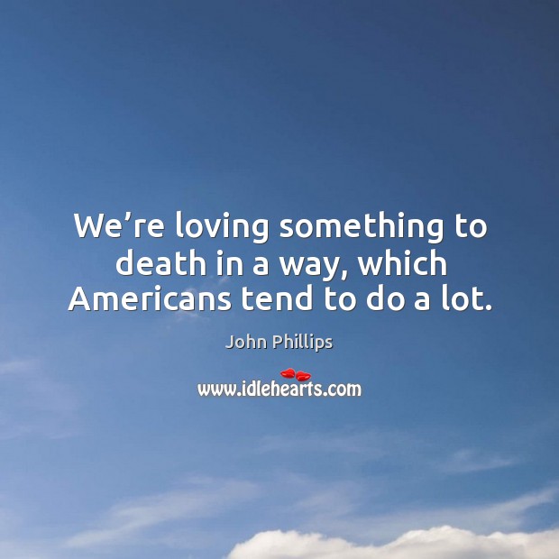 We’re loving something to death in a way, which americans tend to do a lot. Image
