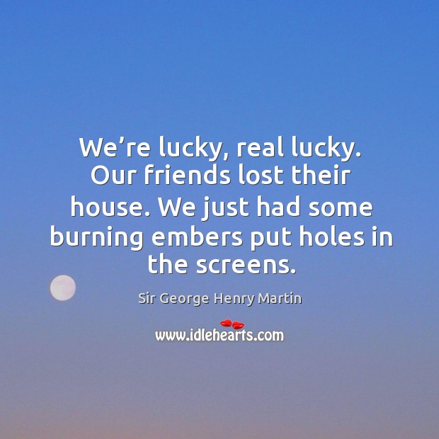 We’re lucky, real lucky. Our friends lost their house. We just had some burning embers put holes in the screens. Sir George Henry Martin Picture Quote