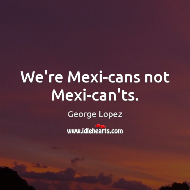 We’re Mexi-cans not Mexi-can’ts. George Lopez Picture Quote