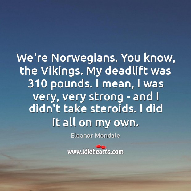 We’re Norwegians. You know, the Vikings. My deadlift was 310 pounds. I mean, Image