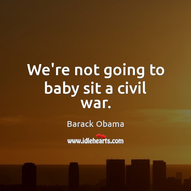 We’re not going to baby sit a civil war. 