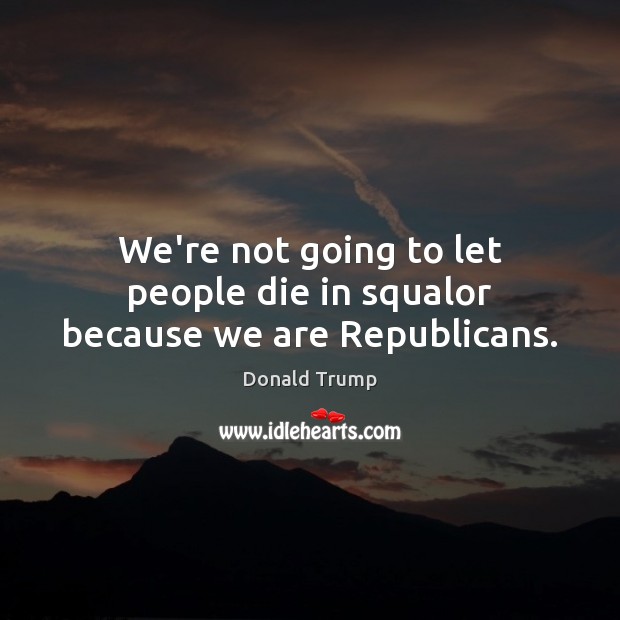 We’re not going to let people die in squalor because we are Republicans. Donald Trump Picture Quote