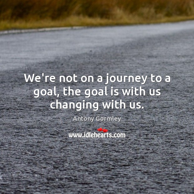 We’re not on a journey to a goal, the goal is with us changing with us. Antony Gormley Picture Quote