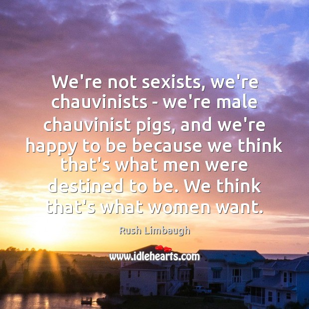 We’re not sexists, we’re chauvinists – we’re male chauvinist pigs, and we’re Rush Limbaugh Picture Quote
