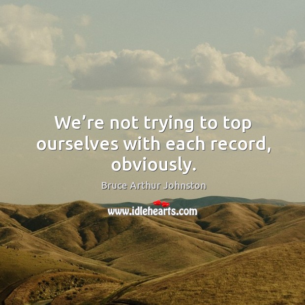 We’re not trying to top ourselves with each record, obviously. Bruce Arthur Johnston Picture Quote