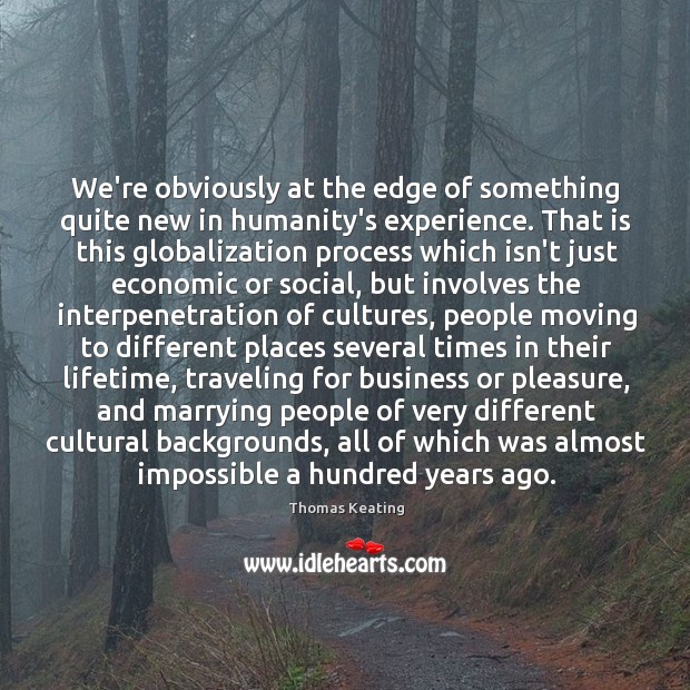 We’re obviously at the edge of something quite new in humanity’s experience. Thomas Keating Picture Quote
